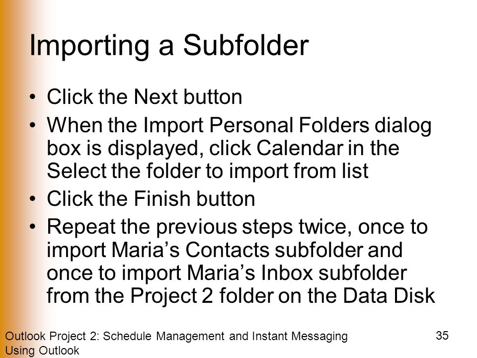 Outlook Project 2: Schedule Management and Instant Messaging Using Outlook 35 Importing a Subfolder Click the Next button When the Import Personal Folders dialog box is displayed, click Calendar in the Select the folder to import from list Click the Finish button Repeat the previous steps twice, once to import Maria’s Contacts subfolder and once to import Maria’s Inbox subfolder from the Project 2 folder on the Data Disk