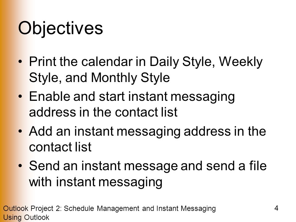 Outlook Project 2: Schedule Management and Instant Messaging Using Outlook 4 Objectives Print the calendar in Daily Style, Weekly Style, and Monthly Style Enable and start instant messaging address in the contact list Add an instant messaging address in the contact list Send an instant message and send a file with instant messaging