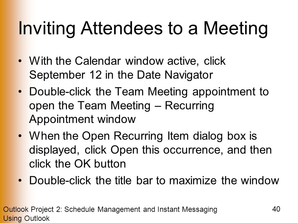 Outlook Project 2: Schedule Management and Instant Messaging Using Outlook 40 Inviting Attendees to a Meeting With the Calendar window active, click September 12 in the Date Navigator Double-click the Team Meeting appointment to open the Team Meeting – Recurring Appointment window When the Open Recurring Item dialog box is displayed, click Open this occurrence, and then click the OK button Double-click the title bar to maximize the window