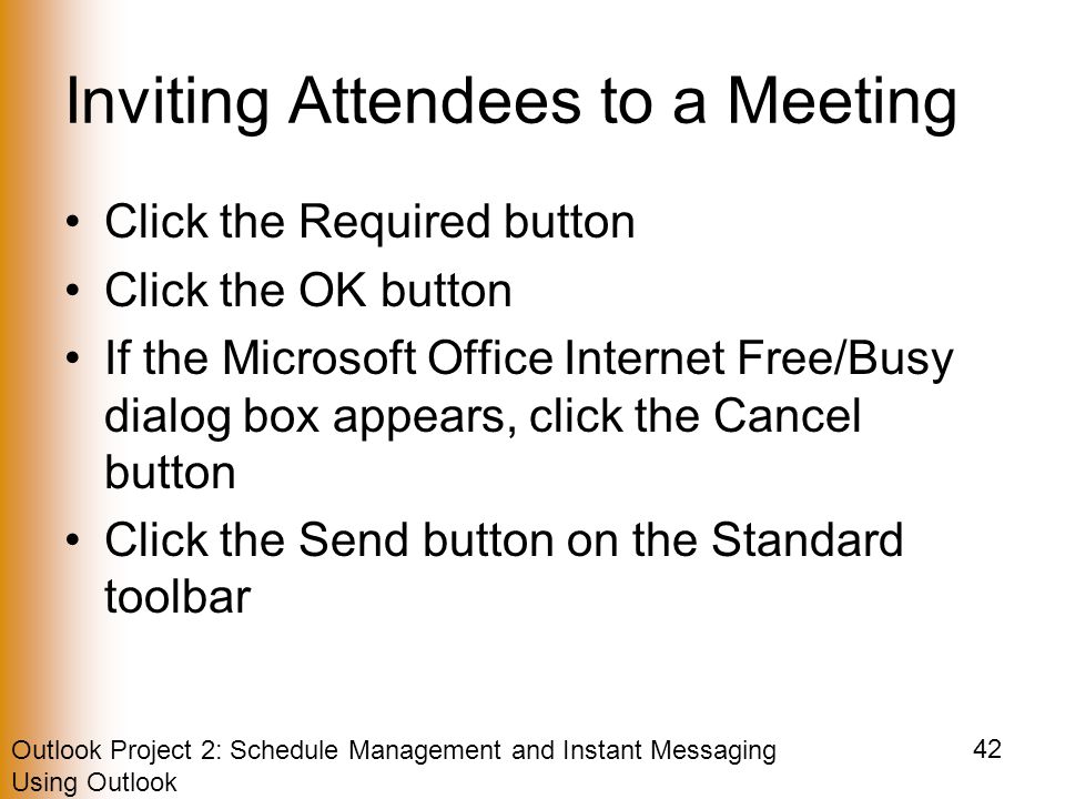 Outlook Project 2: Schedule Management and Instant Messaging Using Outlook 42 Inviting Attendees to a Meeting Click the Required button Click the OK button If the Microsoft Office Internet Free/Busy dialog box appears, click the Cancel button Click the Send button on the Standard toolbar