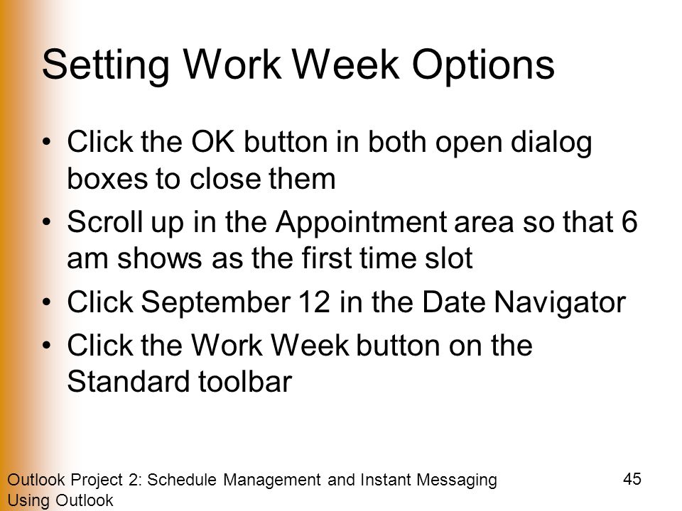 Outlook Project 2: Schedule Management and Instant Messaging Using Outlook 45 Setting Work Week Options Click the OK button in both open dialog boxes to close them Scroll up in the Appointment area so that 6 am shows as the first time slot Click September 12 in the Date Navigator Click the Work Week button on the Standard toolbar