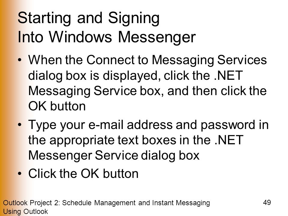 Outlook Project 2: Schedule Management and Instant Messaging Using Outlook 49 Starting and Signing Into Windows Messenger When the Connect to Messaging Services dialog box is displayed, click the.NET Messaging Service box, and then click the OK button Type your  address and password in the appropriate text boxes in the.NET Messenger Service dialog box Click the OK button