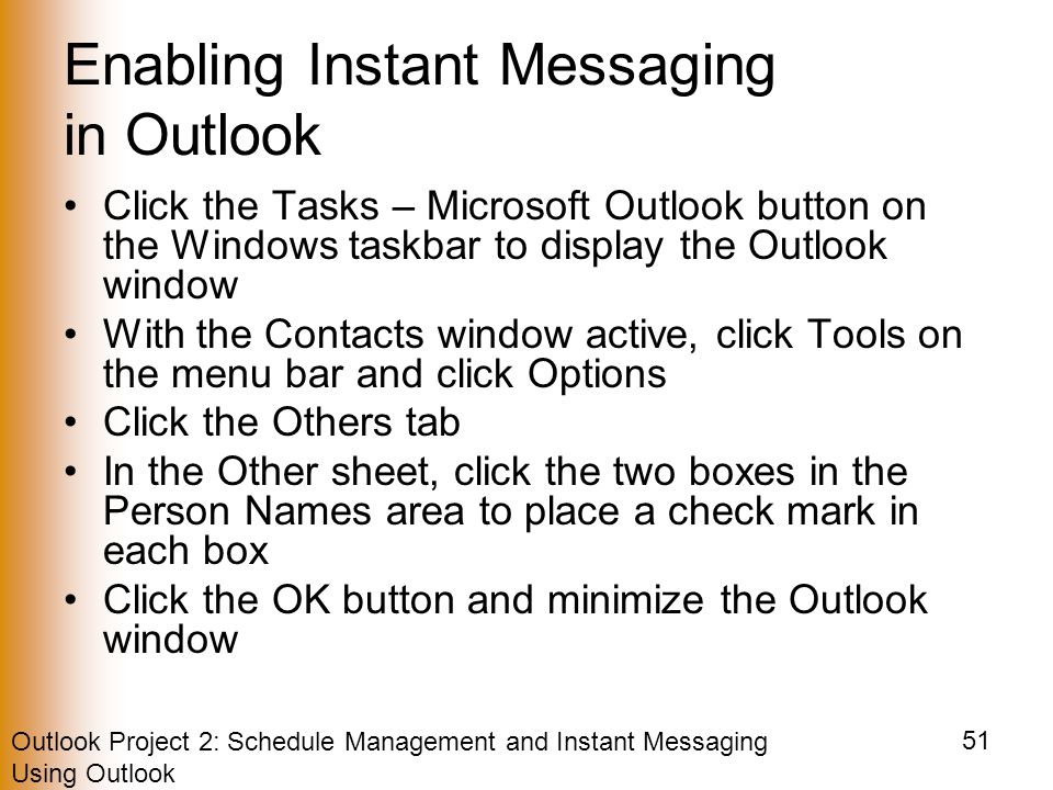 Outlook Project 2: Schedule Management and Instant Messaging Using Outlook 51 Enabling Instant Messaging in Outlook Click the Tasks – Microsoft Outlook button on the Windows taskbar to display the Outlook window With the Contacts window active, click Tools on the menu bar and click Options Click the Others tab In the Other sheet, click the two boxes in the Person Names area to place a check mark in each box Click the OK button and minimize the Outlook window