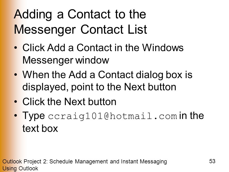 Outlook Project 2: Schedule Management and Instant Messaging Using Outlook 53 Adding a Contact to the Messenger Contact List Click Add a Contact in the Windows Messenger window When the Add a Contact dialog box is displayed, point to the Next button Click the Next button Type in the text box