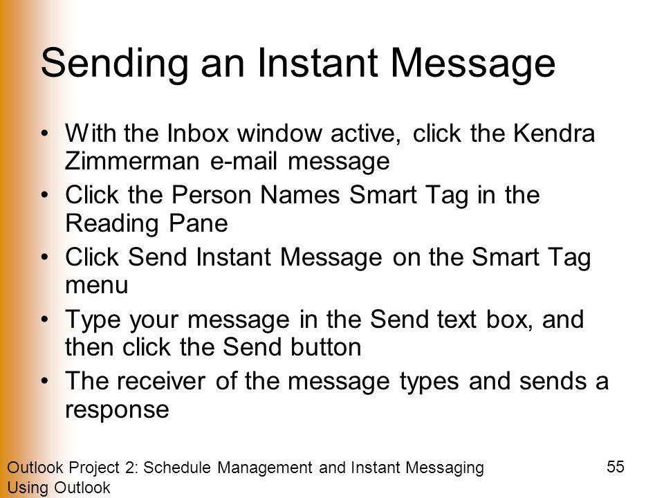 Outlook Project 2: Schedule Management and Instant Messaging Using Outlook 55 Sending an Instant Message With the Inbox window active, click the Kendra Zimmerman  message Click the Person Names Smart Tag in the Reading Pane Click Send Instant Message on the Smart Tag menu Type your message in the Send text box, and then click the Send button The receiver of the message types and sends a response