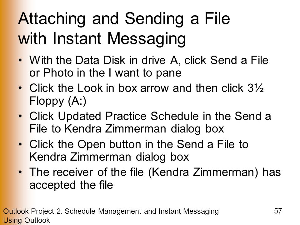 Outlook Project 2: Schedule Management and Instant Messaging Using Outlook 57 Attaching and Sending a File with Instant Messaging With the Data Disk in drive A, click Send a File or Photo in the I want to pane Click the Look in box arrow and then click 3½ Floppy (A:) Click Updated Practice Schedule in the Send a File to Kendra Zimmerman dialog box Click the Open button in the Send a File to Kendra Zimmerman dialog box The receiver of the file (Kendra Zimmerman) has accepted the file