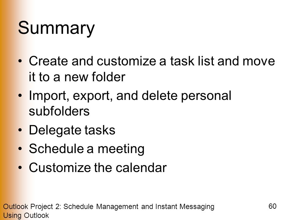 Outlook Project 2: Schedule Management and Instant Messaging Using Outlook 60 Summary Create and customize a task list and move it to a new folder Import, export, and delete personal subfolders Delegate tasks Schedule a meeting Customize the calendar