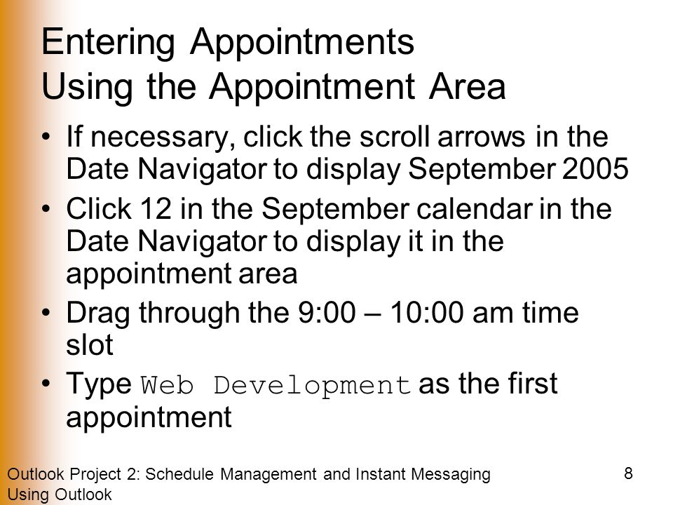 Outlook Project 2: Schedule Management and Instant Messaging Using Outlook 8 Entering Appointments Using the Appointment Area If necessary, click the scroll arrows in the Date Navigator to display September 2005 Click 12 in the September calendar in the Date Navigator to display it in the appointment area Drag through the 9:00 – 10:00 am time slot Type Web Development as the first appointment