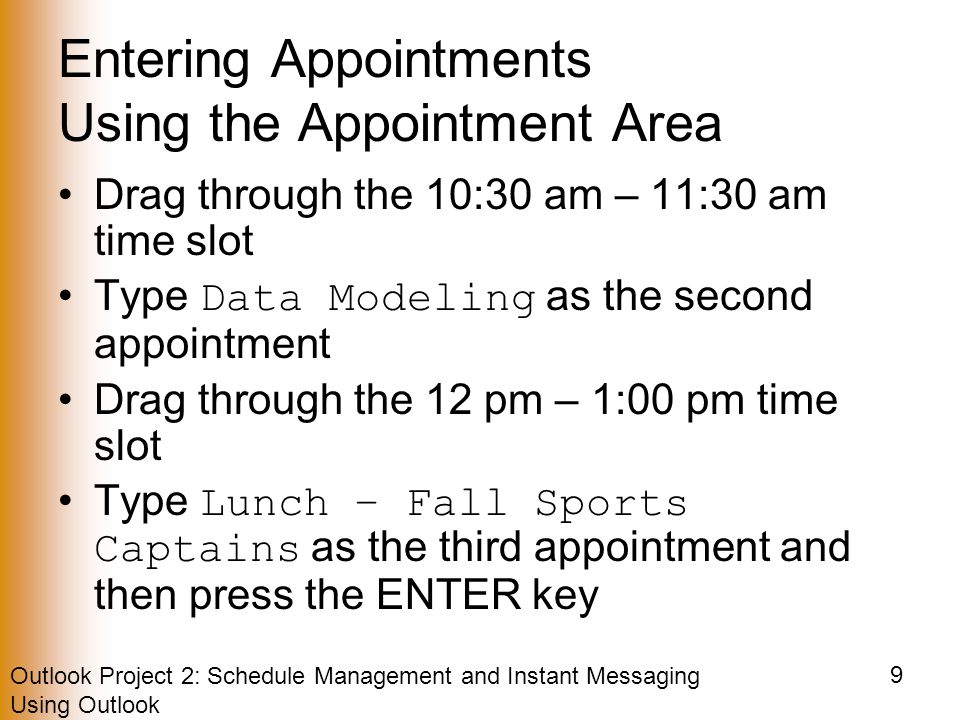 Outlook Project 2: Schedule Management and Instant Messaging Using Outlook 9 Entering Appointments Using the Appointment Area Drag through the 10:30 am – 11:30 am time slot Type Data Modeling as the second appointment Drag through the 12 pm – 1:00 pm time slot Type Lunch – Fall Sports Captains as the third appointment and then press the ENTER key