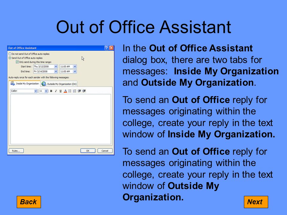 Out of Office Assistant BackNext In the Out of Office Assistant dialog box, there are two tabs for messages: Inside My Organization and Outside My Organization.