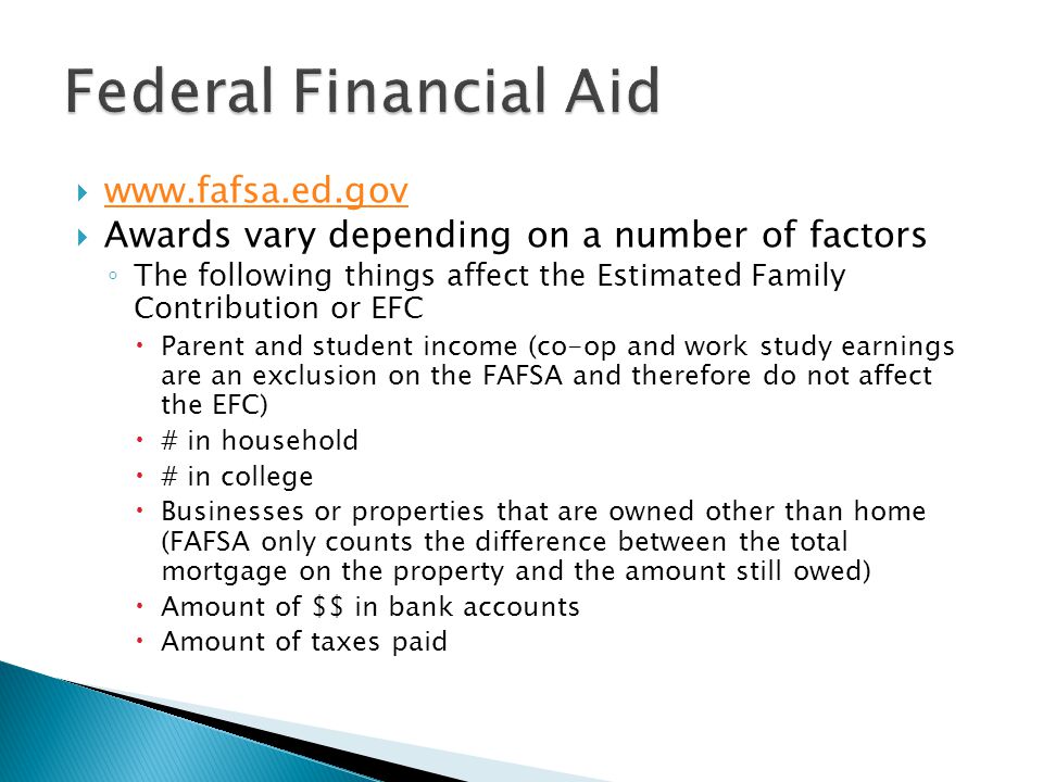       Awards vary depending on a number of factors ◦ The following things affect the Estimated Family Contribution or EFC  Parent and student income (co-op and work study earnings are an exclusion on the FAFSA and therefore do not affect the EFC)  # in household  # in college  Businesses or properties that are owned other than home (FAFSA only counts the difference between the total mortgage on the property and the amount still owed)  Amount of $$ in bank accounts  Amount of taxes paid