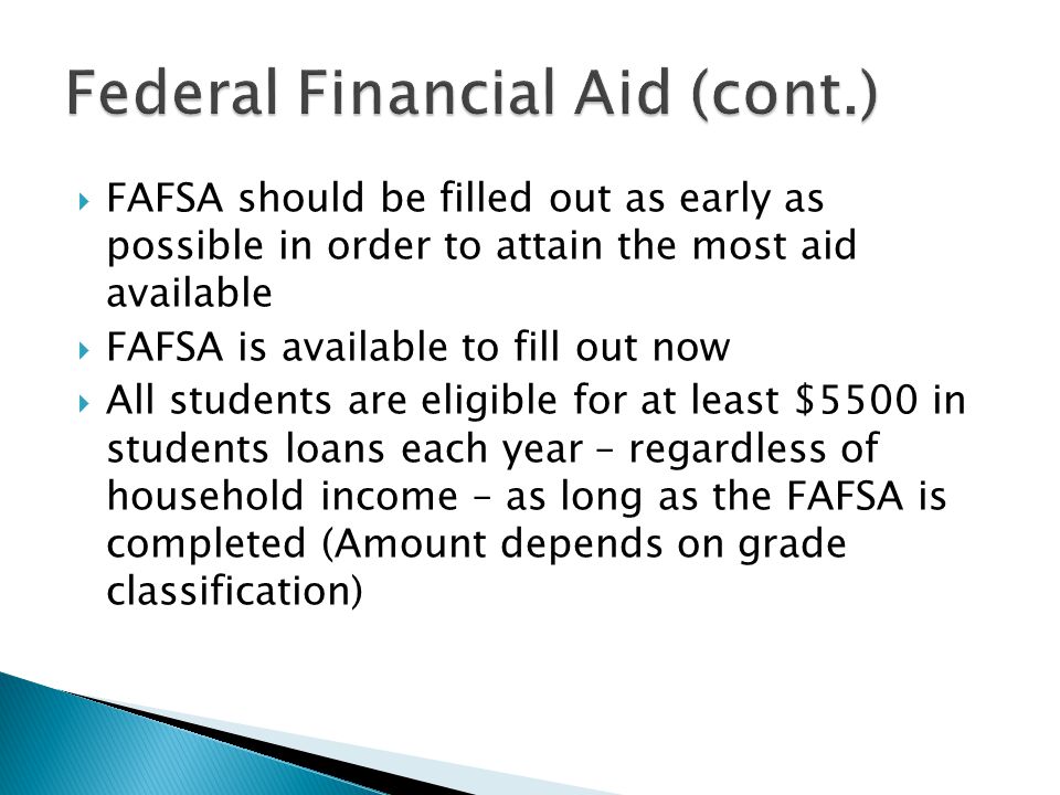  FAFSA should be filled out as early as possible in order to attain the most aid available  FAFSA is available to fill out now  All students are eligible for at least $5500 in students loans each year – regardless of household income – as long as the FAFSA is completed (Amount depends on grade classification)