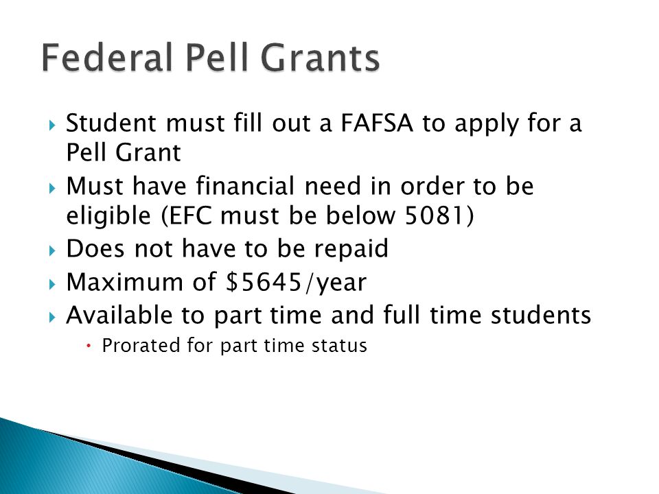  Student must fill out a FAFSA to apply for a Pell Grant  Must have financial need in order to be eligible (EFC must be below 5081)  Does not have to be repaid  Maximum of $5645/year  Available to part time and full time students  Prorated for part time status