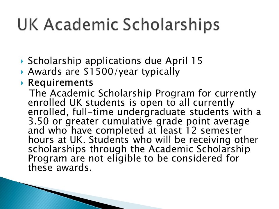  Scholarship applications due April 15  Awards are $1500/year typically  Requirements The Academic Scholarship Program for currently enrolled UK students is open to all currently enrolled, full-time undergraduate students with a 3.50 or greater cumulative grade point average and who have completed at least 12 semester hours at UK.