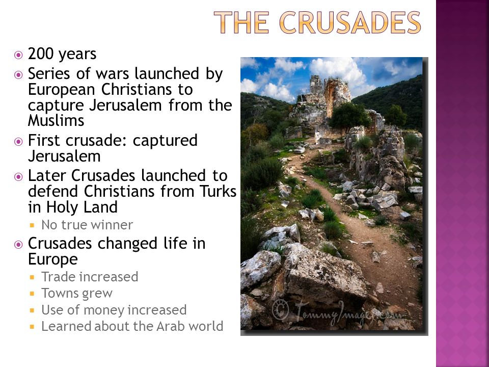  200 years  Series of wars launched by European Christians to capture Jerusalem from the Muslims  First crusade: captured Jerusalem  Later Crusades launched to defend Christians from Turks in Holy Land  No true winner  Crusades changed life in Europe  Trade increased  Towns grew  Use of money increased  Learned about the Arab world
