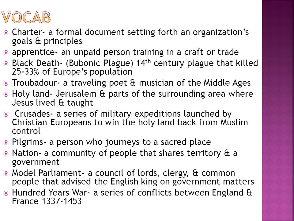  Charter- a formal document setting forth an organization’s goals & principles  apprentice- an unpaid person training in a craft or trade  Black Death- (Bubonic Plague) 14 th century plague that killed 25-33% of Europe’s population  Troubadour- a traveling poet & musician of the Middle Ages  Holy land- Jerusalem & parts of the surrounding area where Jesus lived & taught  Crusades- a series of military expeditions launched by Christian Europeans to win the holy land back from Muslim control  Pilgrims- a person who journeys to a sacred place  Nation- a community of people that shares territory & a government  Model Parliament- a council of lords, clergy, & common people that advised the English king on government matters  Hundred Years War- a series of conflicts between England & France