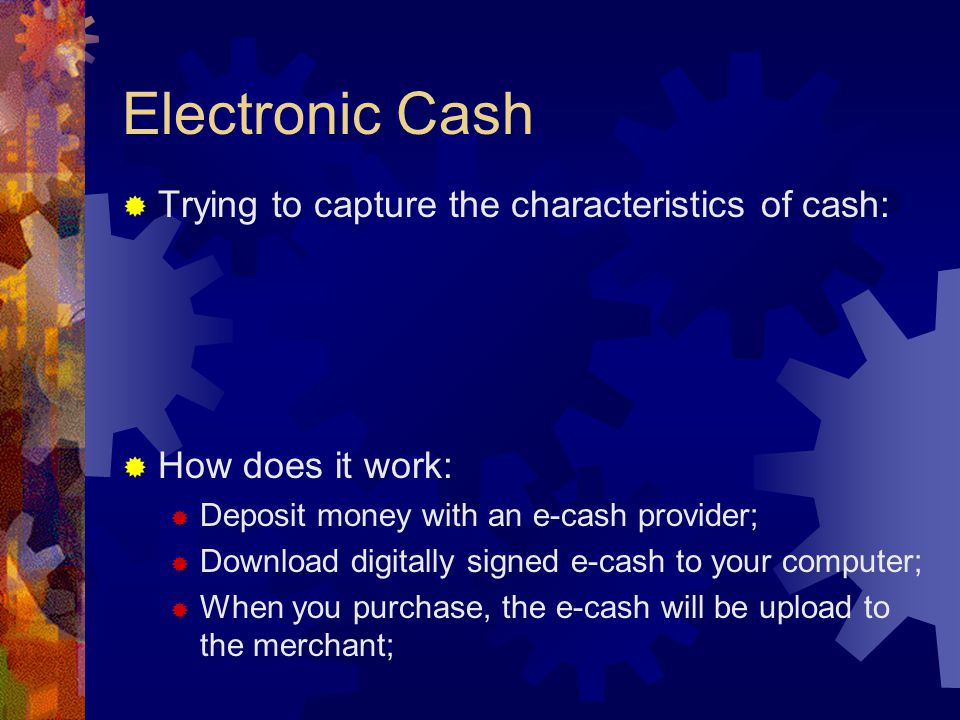 Electronic Cash  Trying to capture the characteristics of cash:  How does it work:  Deposit money with an e-cash provider;  Download digitally signed e-cash to your computer;  When you purchase, the e-cash will be upload to the merchant;