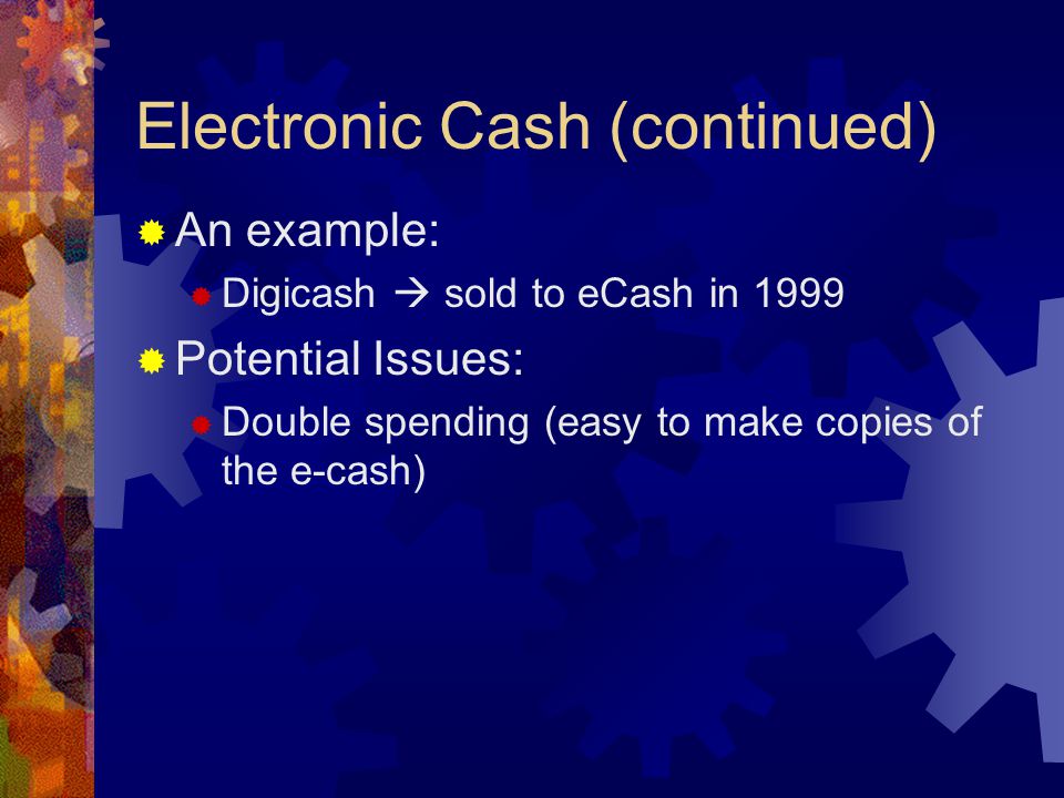 Electronic Cash (continued)  An example:  Digicash  sold to eCash in 1999  Potential Issues:  Double spending (easy to make copies of the e-cash)