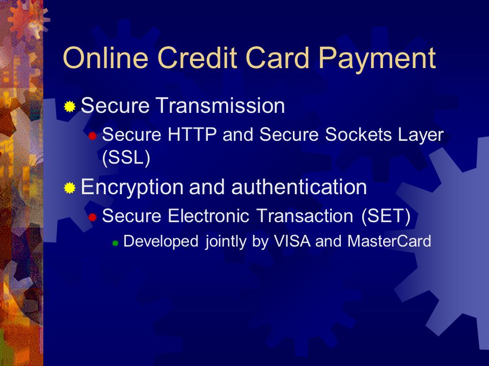 Online Credit Card Payment  Secure Transmission  Secure HTTP and Secure Sockets Layer (SSL)  Encryption and authentication  Secure Electronic Transaction (SET)  Developed jointly by VISA and MasterCard