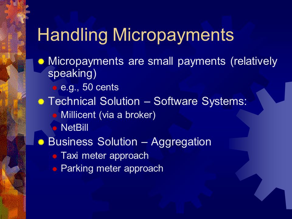 Handling Micropayments  Micropayments are small payments (relatively speaking)  e.g., 50 cents  Technical Solution – Software Systems:  Millicent (via a broker)  NetBill  Business Solution – Aggregation  Taxi meter approach  Parking meter approach