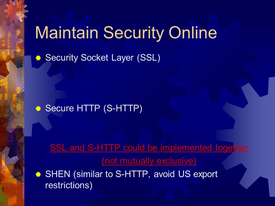 Maintain Security Online  Security Socket Layer (SSL)  Secure HTTP (S-HTTP) SSL and S-HTTP could be implemented together (not mutually exclusive)  SHEN (similar to S-HTTP, avoid US export restrictions)