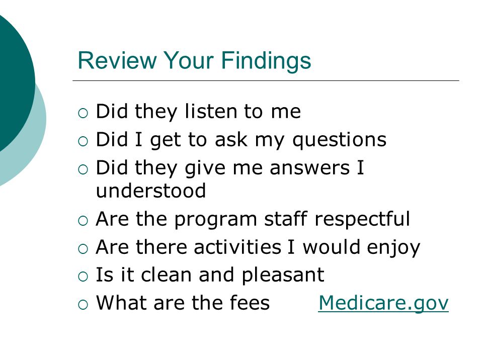 Review Your Findings  Did they listen to me  Did I get to ask my questions  Did they give me answers I understood  Are the program staff respectful  Are there activities I would enjoy  Is it clean and pleasant  What are the fees Medicare.govMedicare.gov