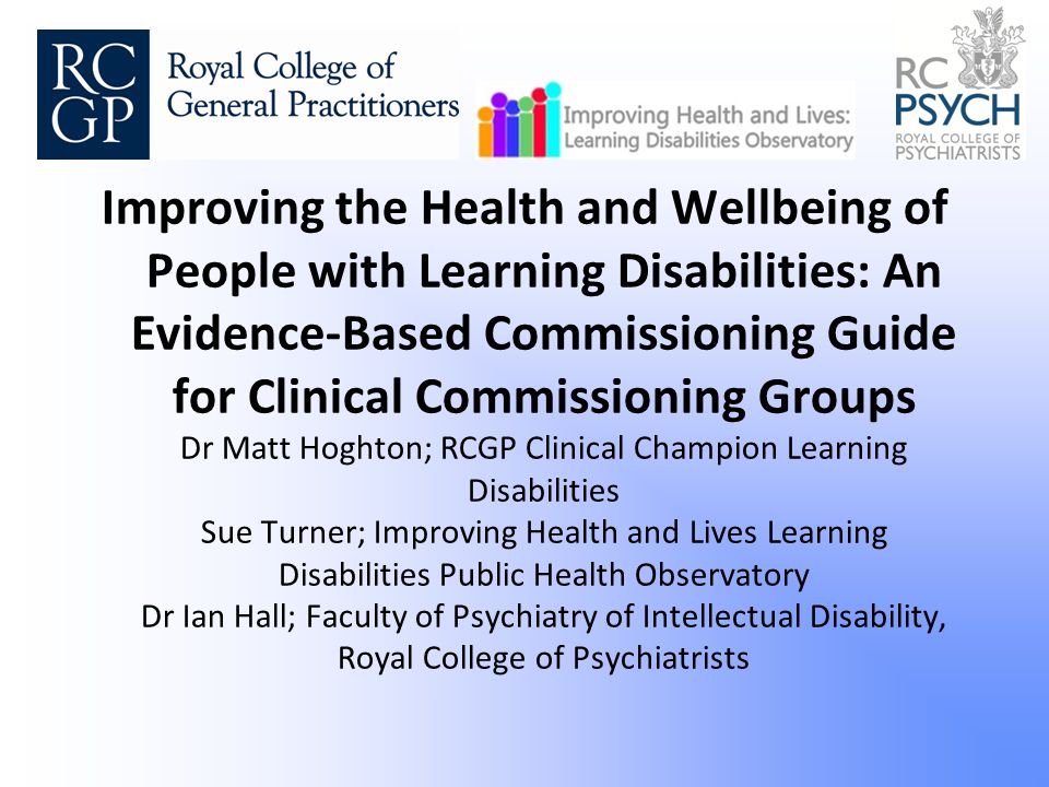 Improving the Health and Wellbeing of People with Learning Disabilities: An Evidence-Based Commissioning Guide for Clinical Commissioning Groups Dr Matt Hoghton; RCGP Clinical Champion Learning Disabilities Sue Turner; Improving Health and Lives Learning Disabilities Public Health Observatory Dr Ian Hall; Faculty of Psychiatry of Intellectual Disability, Royal College of Psychiatrists