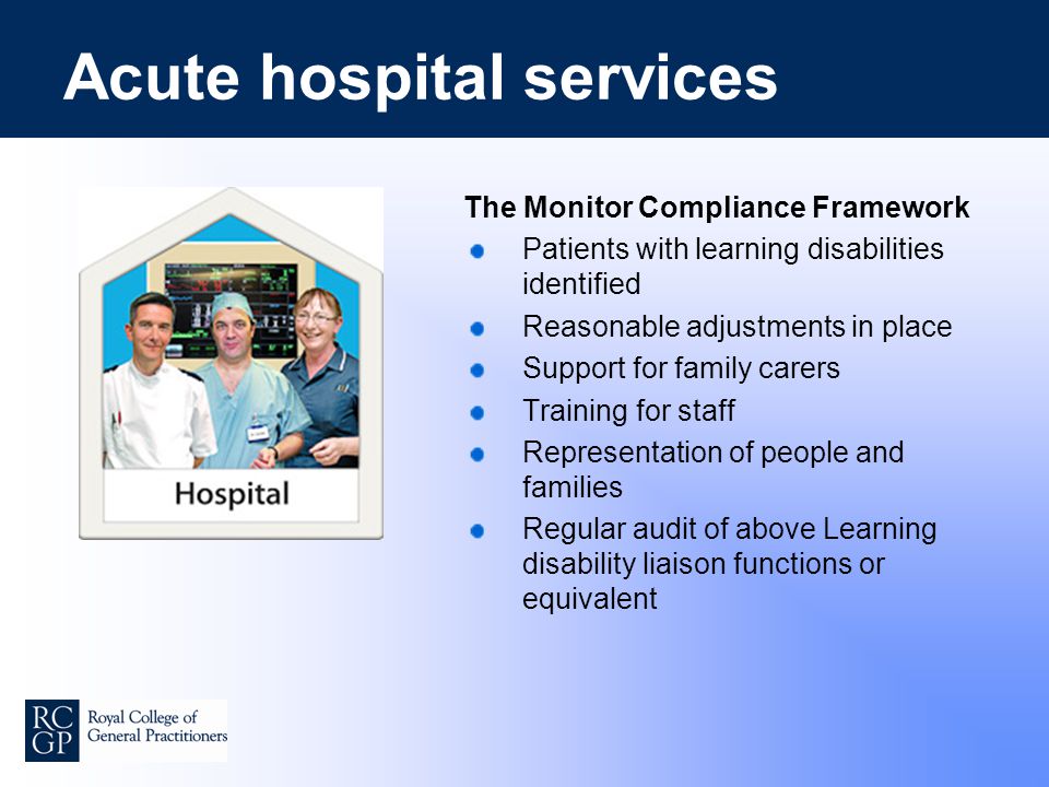 Acute hospital services The Monitor Compliance Framework Patients with learning disabilities identified Reasonable adjustments in place Support for family carers Training for staff Representation of people and families Regular audit of above Learning disability liaison functions or equivalent