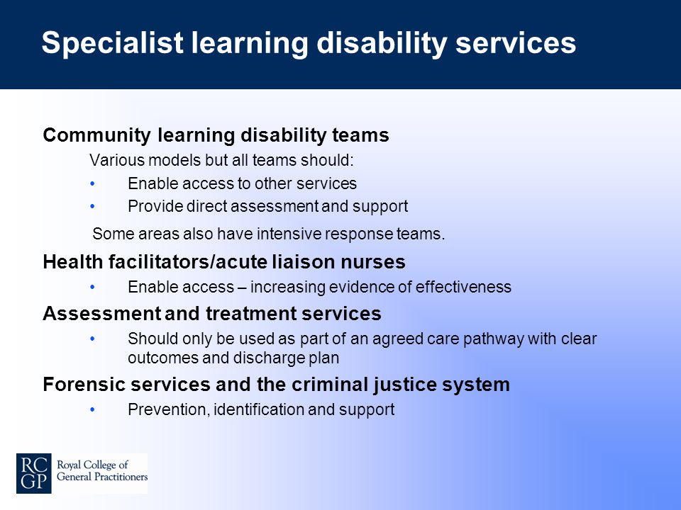 Specialist learning disability services Community learning disability teams Various models but all teams should: Enable access to other services Provide direct assessment and support Some areas also have intensive response teams.