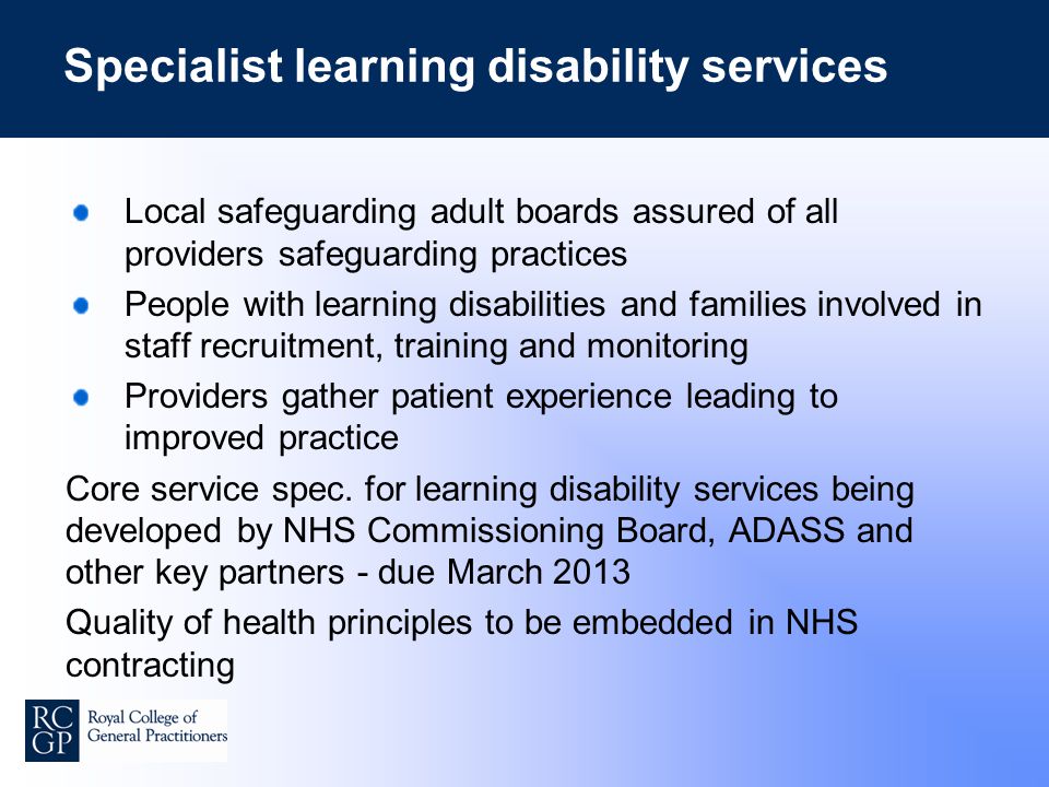Specialist learning disability services Local safeguarding adult boards assured of all providers safeguarding practices People with learning disabilities and families involved in staff recruitment, training and monitoring Providers gather patient experience leading to improved practice Core service spec.