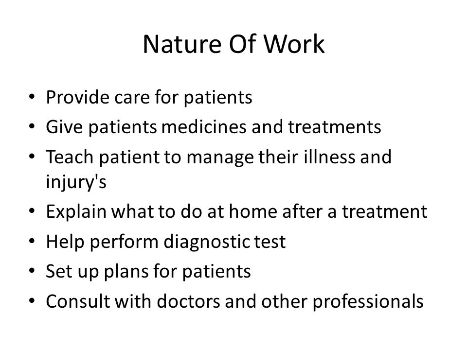Nature Of Work Provide care for patients Give patients medicines and treatments Teach patient to manage their illness and injury s Explain what to do at home after a treatment Help perform diagnostic test Set up plans for patients Consult with doctors and other professionals