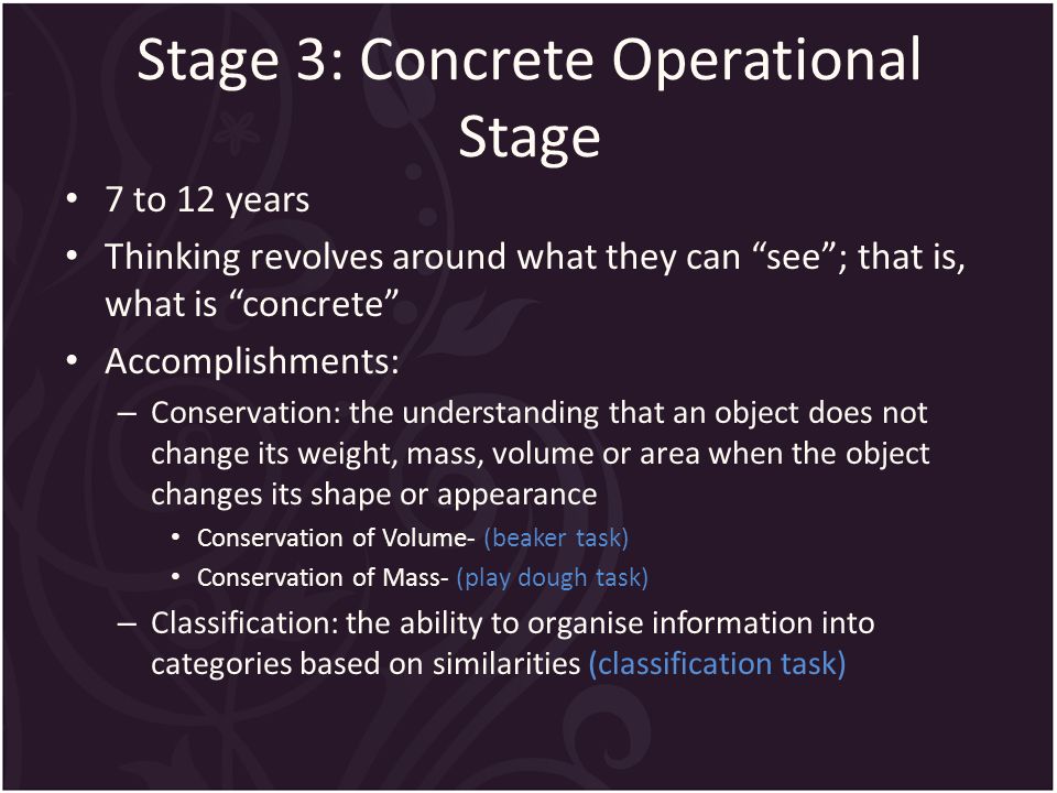 Stage 3: Concrete Operational Stage 7 to 12 years Thinking revolves around what they can see ; that is, what is concrete Accomplishments: – Conservation: the understanding that an object does not change its weight, mass, volume or area when the object changes its shape or appearance Conservation of Volume- (beaker task) Conservation of Mass- (play dough task) – Classification: the ability to organise information into categories based on similarities (classification task)