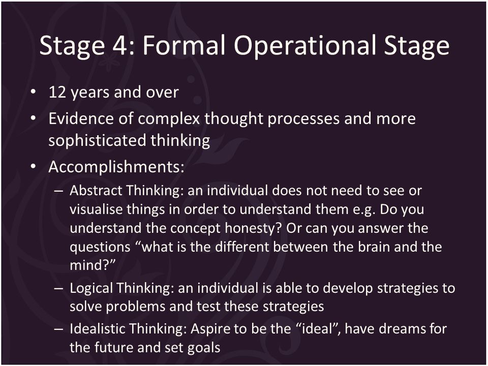 Stage 4: Formal Operational Stage 12 years and over Evidence of complex thought processes and more sophisticated thinking Accomplishments: – Abstract Thinking: an individual does not need to see or visualise things in order to understand them e.g.