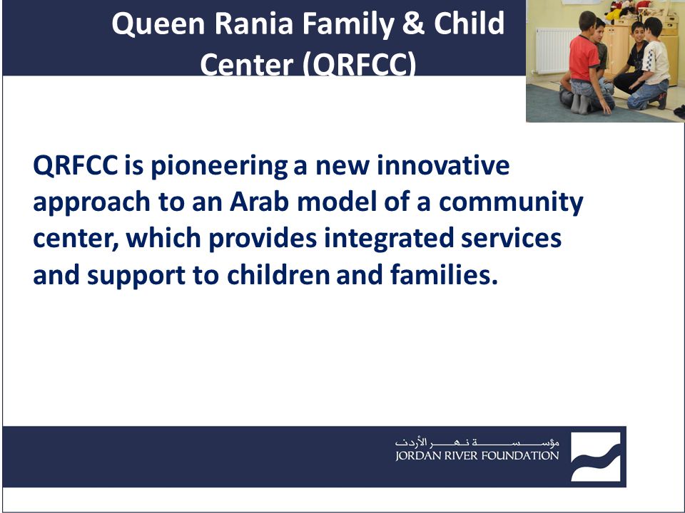 Queen Rania Family & Child Center (QRFCC) QRFCC is pioneering a new innovative approach to an Arab model of a community center, which provides integrated services and support to children and families.