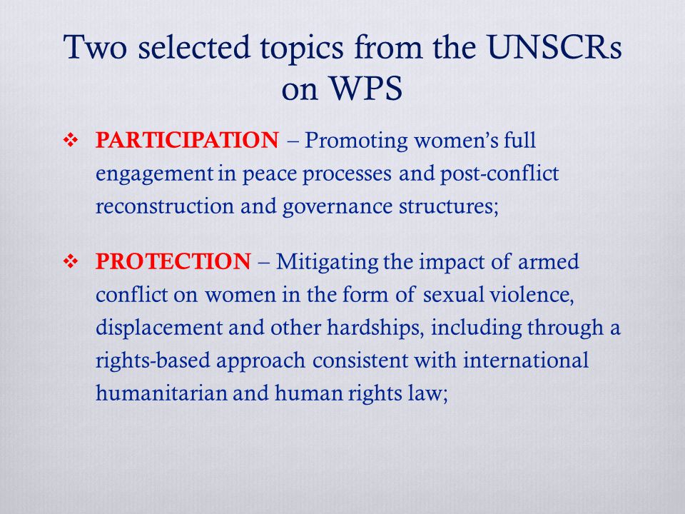 Two selected topics from the UNSCRs on WPS  PARTICIPATION – Promoting women’s full engagement in peace processes and post-conflict reconstruction and governance structures;  PROTECTION – Mitigating the impact of armed conflict on women in the form of sexual violence, displacement and other hardships, including through a rights-based approach consistent with international humanitarian and human rights law;