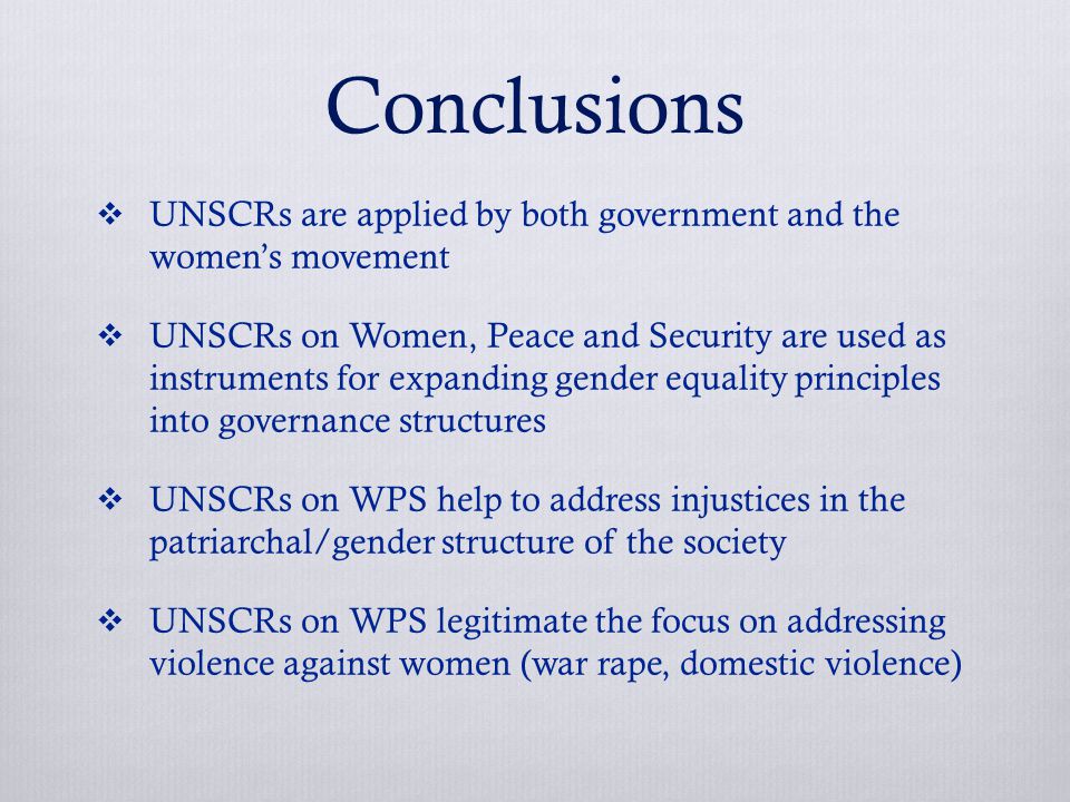 Conclusions  UNSCRs are applied by both government and the women’s movement  UNSCRs on Women, Peace and Security are used as instruments for expanding gender equality principles into governance structures  UNSCRs on WPS help to address injustices in the patriarchal/gender structure of the society  UNSCRs on WPS legitimate the focus on addressing violence against women (war rape, domestic violence)