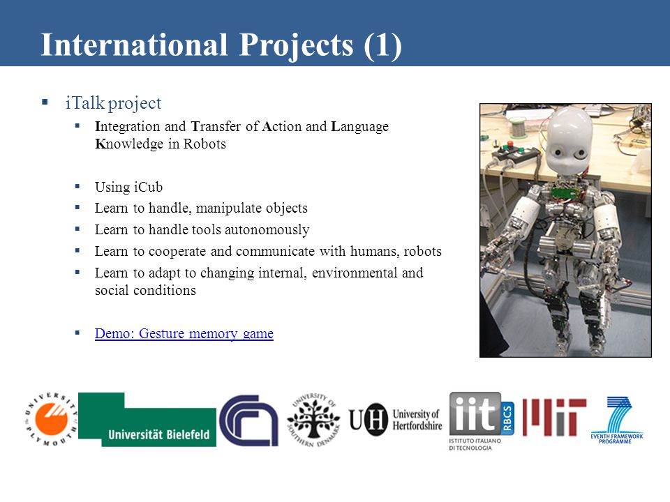  iTalk project  Integration and Transfer of Action and Language Knowledge in Robots  Using iCub  Learn to handle, manipulate objects  Learn to handle tools autonomously  Learn to cooperate and communicate with humans, robots  Learn to adapt to changing internal, environmental and social conditions  Demo: Gesture memory game Demo: Gesture memory game International Projects (1)