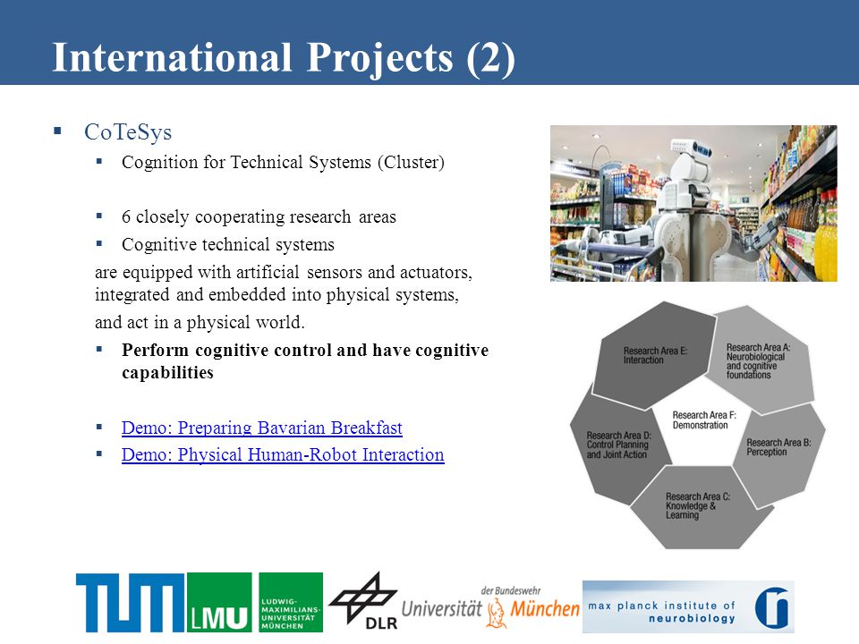  CoTeSys  Cognition for Technical Systems (Cluster)  6 closely cooperating research areas  Cognitive technical systems are equipped with artificial sensors and actuators, integrated and embedded into physical systems, and act in a physical world.