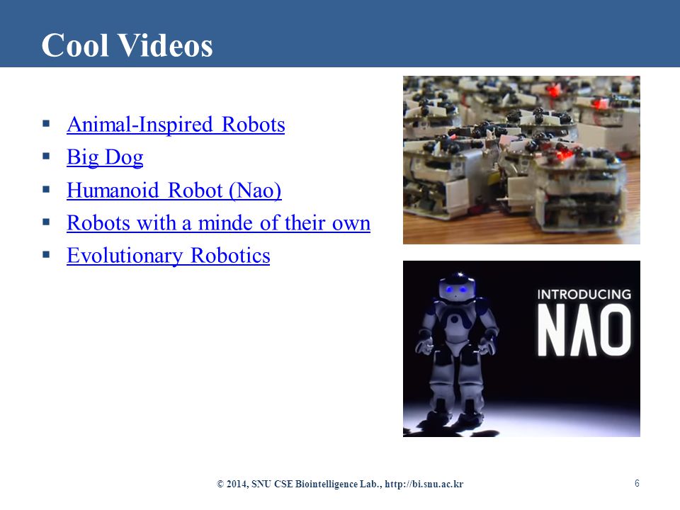  Animal-Inspired Robots Animal-Inspired Robots  Big Dog Big Dog  Humanoid Robot (Nao) Humanoid Robot (Nao)  Robots with a minde of their own Robots with a minde of their own  Evolutionary Robotics Evolutionary Robotics © 2014, SNU CSE Biointelligence Lab.,   6 Cool Videos