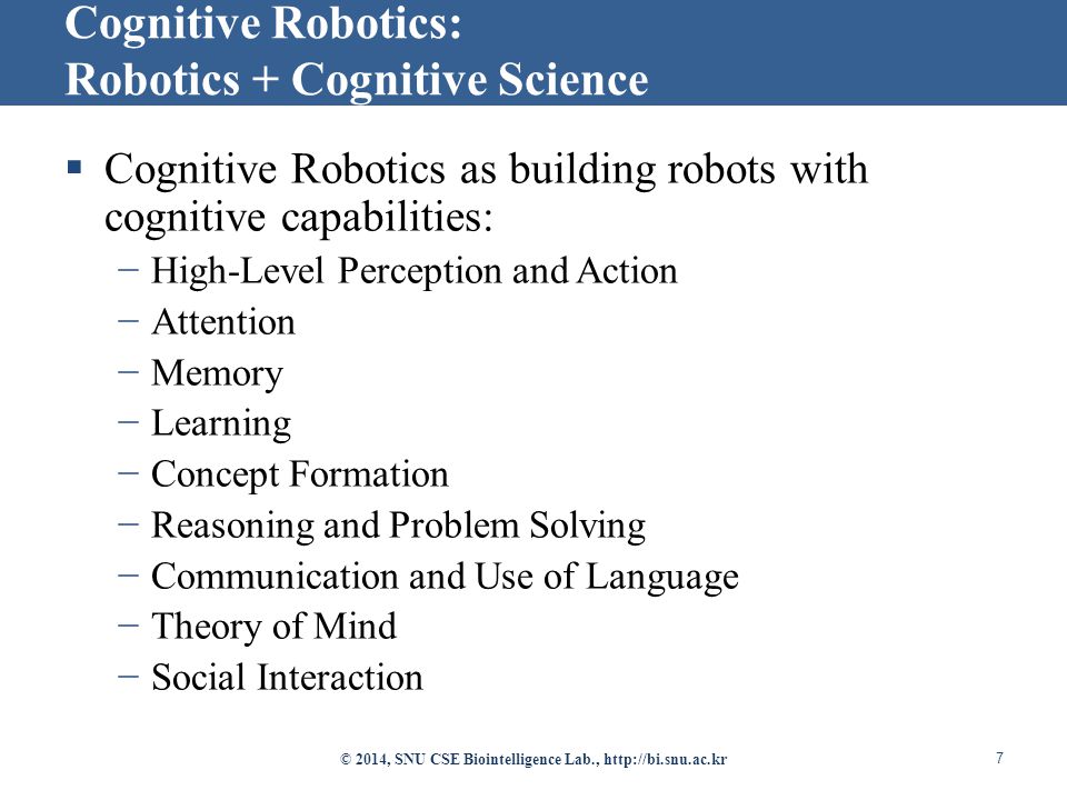  Cognitive Robotics as building robots with cognitive capabilities: −High-Level Perception and Action −Attention −Memory −Learning −Concept Formation −Reasoning and Problem Solving −Communication and Use of Language −Theory of Mind −Social Interaction © 2014, SNU CSE Biointelligence Lab.,   7 Cognitive Robotics: Robotics + Cognitive Science