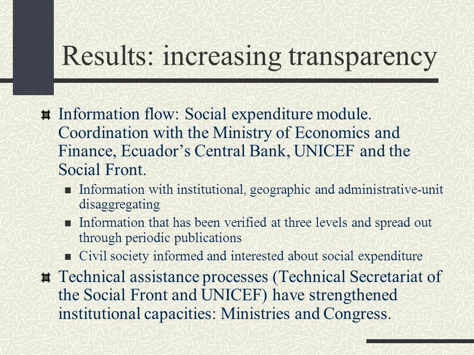 Results: increasing transparency Social Front Minister’s Council: Budgetary discussions and definition of a negotiation strategy with the Ministry of Economics and Finance Budgetary dialogs ( ): Congress, The Social Front, Ministry of Economics and Finance, Fiscal Policy Observatory, UNICEF, Civil Society, Mass media Follow up and monitoring of Social Expenditure: quarterly monitoring of overall social expenditure and priority social programs.