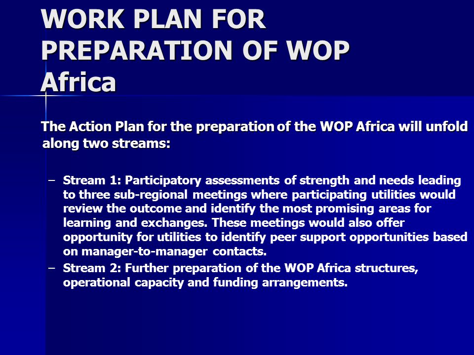 WORK PLAN FOR PREPARATION OF WOP Africa The Action Plan for the preparation of the WOP Africa will unfold along two streams: The Action Plan for the preparation of the WOP Africa will unfold along two streams: – –Stream 1: Participatory assessments of strength and needs leading to three sub-regional meetings where participating utilities would review the outcome and identify the most promising areas for learning and exchanges.