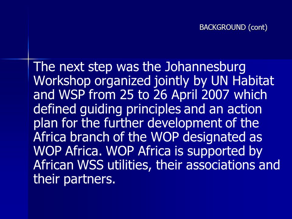 BACKGROUND (cont) The next step was the Johannesburg Workshop organized jointly by UN Habitat and WSP from 25 to 26 April 2007 which defined guiding principles and an action plan for the further development of the Africa branch of the WOP designated as WOP Africa.