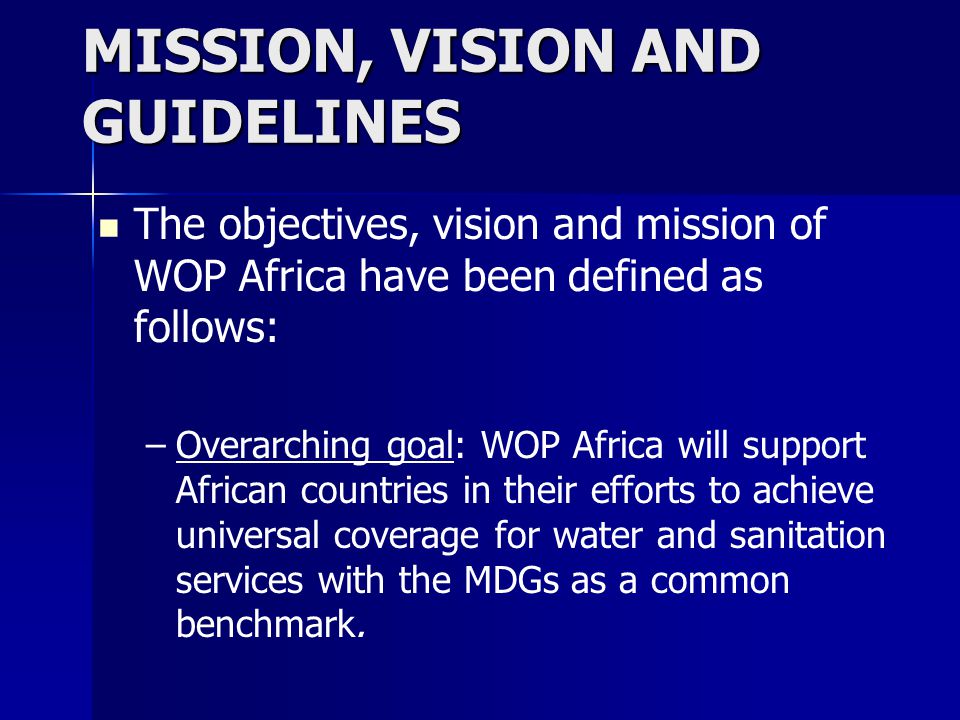 MISSION, VISION AND GUIDELINES The objectives, vision and mission of WOP Africa have been defined as follows: – –Overarching goal: WOP Africa will support African countries in their efforts to achieve universal coverage for water and sanitation services with the MDGs as a common benchmark.