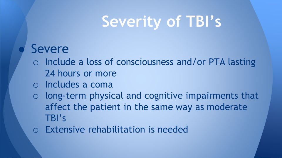● Severe o Include a loss of consciousness and/or PTA lasting 24 hours or more o Includes a coma o long-term physical and cognitive impairments that affect the patient in the same way as moderate TBI’s o Extensive rehabilitation is needed Severity of TBI’s