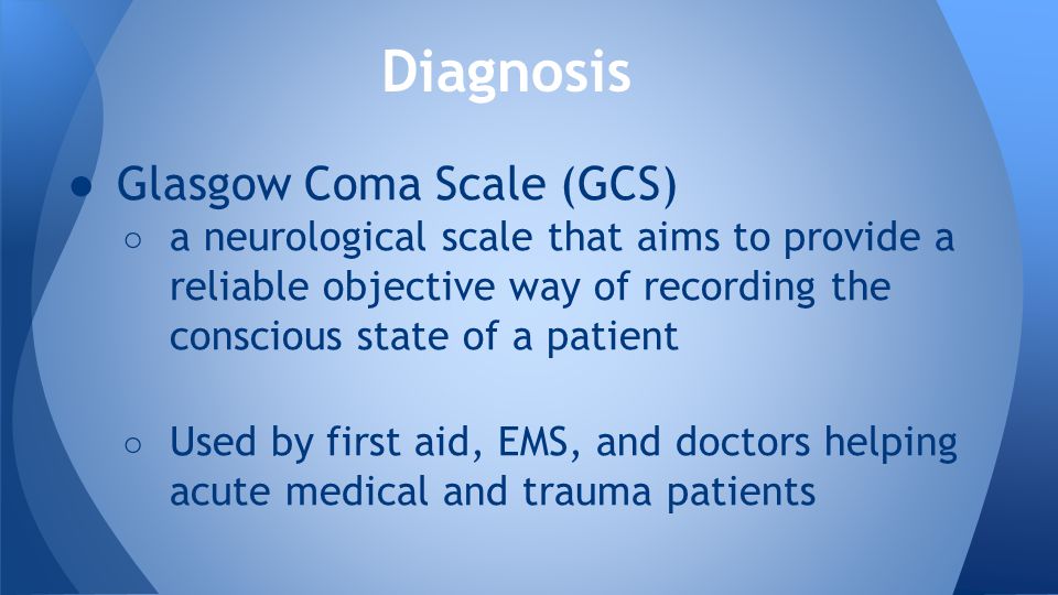 ● Glasgow Coma Scale (GCS) ○ a neurological scale that aims to provide a reliable objective way of recording the conscious state of a patient ○ Used by first aid, EMS, and doctors helping acute medical and trauma patients Diagnosis