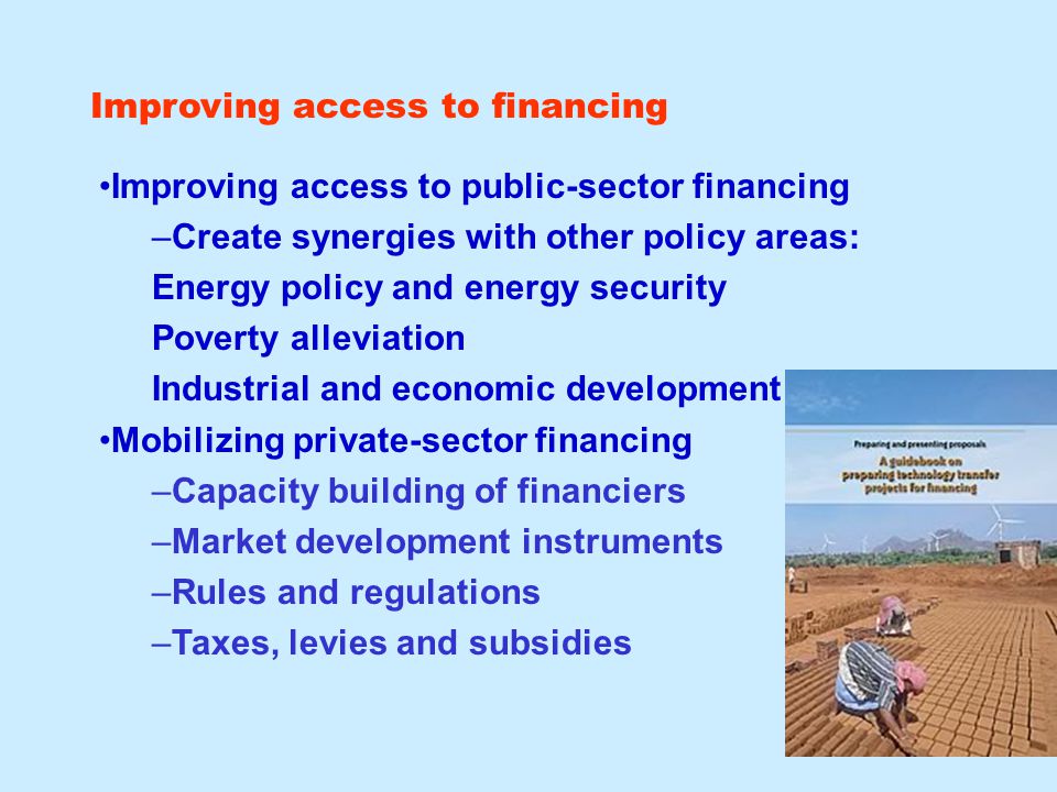 Improving access to financing Improving access to public-sector financing –Create synergies with other policy areas: Energy policy and energy security Poverty alleviation Industrial and economic development Mobilizing private-sector financing –Capacity building of financiers –Market development instruments –Rules and regulations –Taxes, levies and subsidies