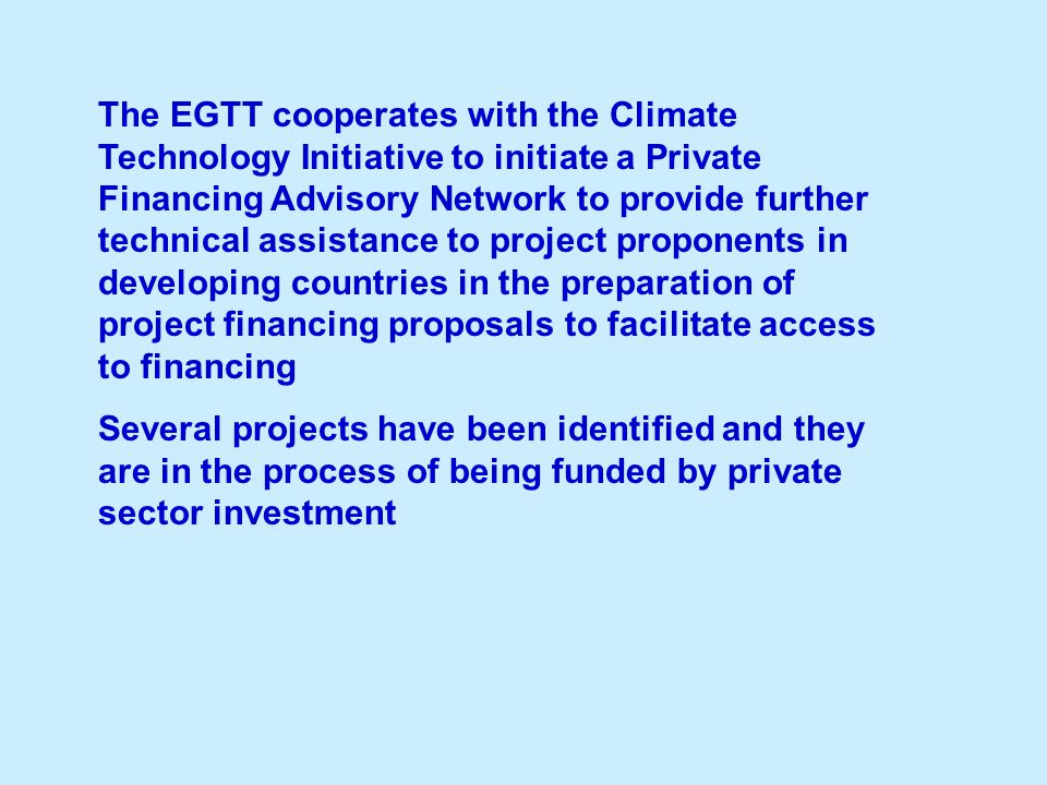 The EGTT cooperates with the Climate Technology Initiative to initiate a Private Financing Advisory Network to provide further technical assistance to project proponents in developing countries in the preparation of project financing proposals to facilitate access to financing Several projects have been identified and they are in the process of being funded by private sector investment