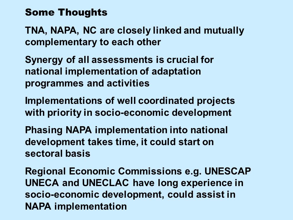 Some Thoughts TNA, NAPA, NC are closely linked and mutually complementary to each other Synergy of all assessments is crucial for national implementation of adaptation programmes and activities Implementations of well coordinated projects with priority in socio-economic development Phasing NAPA implementation into national development takes time, it could start on sectoral basis Regional Economic Commissions e.g.