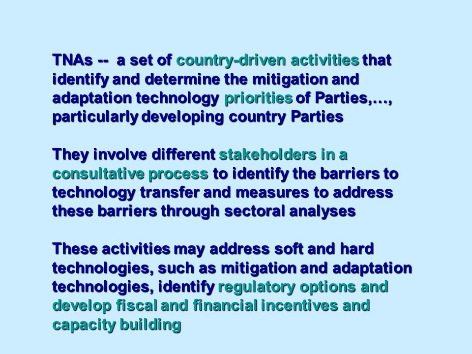 TNAs -- a set of country-driven activities that identify and determine the mitigation and adaptation technology priorities of Parties,…, particularly developing country Parties They involve different stakeholders in a consultative process to identify the barriers to technology transfer and measures to address these barriers through sectoral analyses These activities may address soft and hard technologies, such as mitigation and adaptation technologies, identify regulatory options and develop fiscal and financial incentives and capacity building